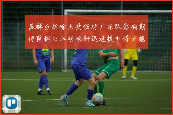 苏群分析徐杰受伤对广东队影响期待萨林杰和胡明轩迅速提升得分能力