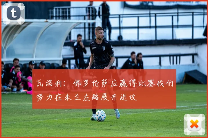 瓦诺利：佛罗伦萨应赢得比赛我们努力在米兰左路展开进攻