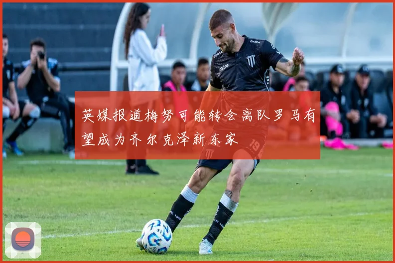 英媒报道梅努可能转会离队罗马有望成为齐尔克泽新东家