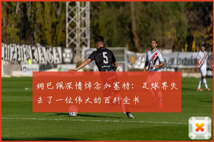 姆巴佩深情悼念加塞特：足球界失去了一位伟大的百科全书