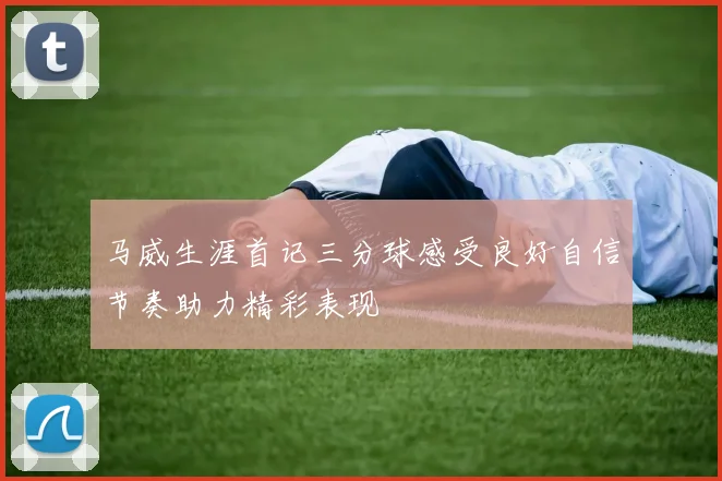 马威生涯首记三分球感受良好自信节奏助力精彩表现