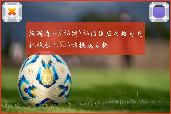 杨瀚森从CBA到NBA的适应之路与克林根初入NBA的挑战分析