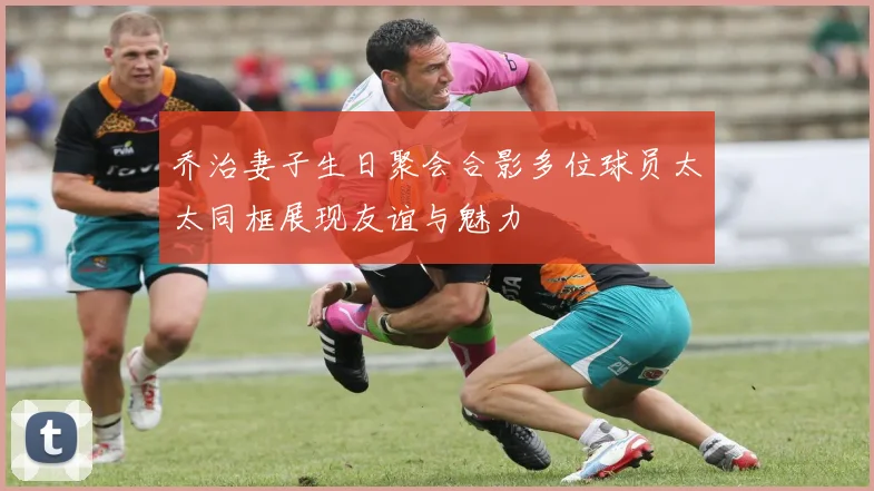 乔治妻子生日聚会合影多位球员太太同框展现友谊与魅力