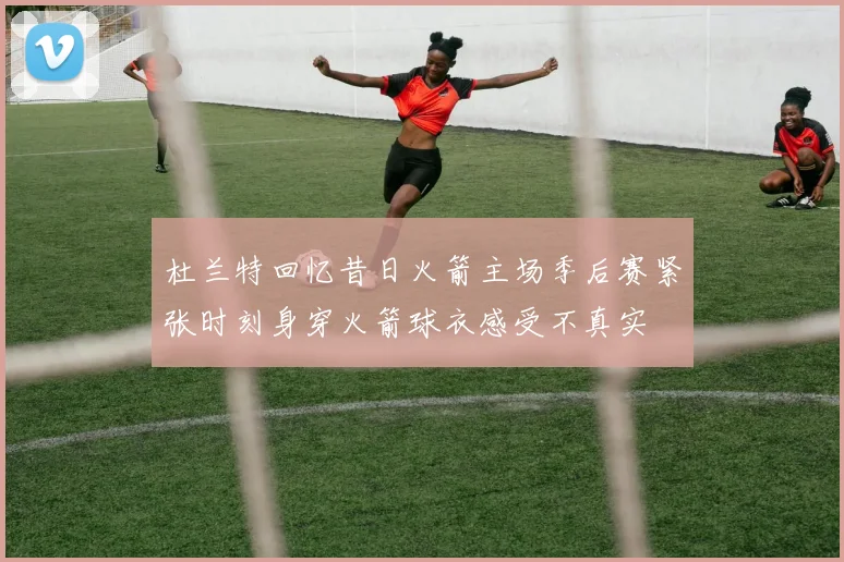 杜兰特回忆昔日火箭主场季后赛紧张时刻身穿火箭球衣感受不真实