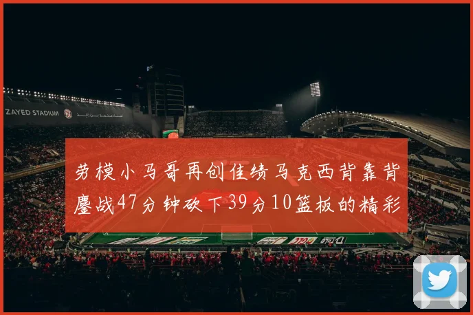 劳模小马哥再创佳绩马克西背靠背鏖战47分钟砍下39分10篮板的精彩表现