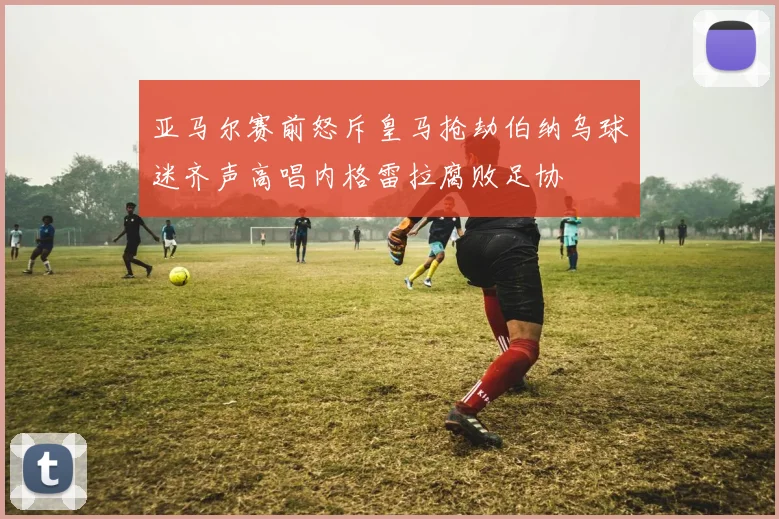 亚马尔赛前怒斥皇马抢劫伯纳乌球迷齐声高唱内格雷拉腐败足协