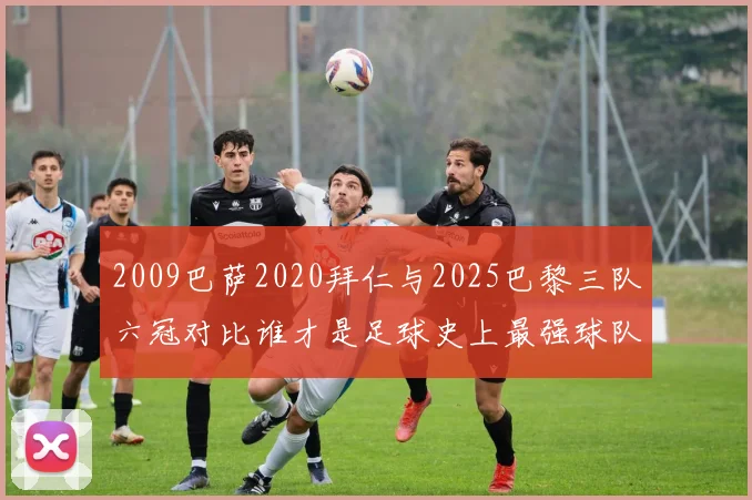 2009巴萨2020拜仁与2025巴黎三队六冠对比谁才是足球史上最强球队