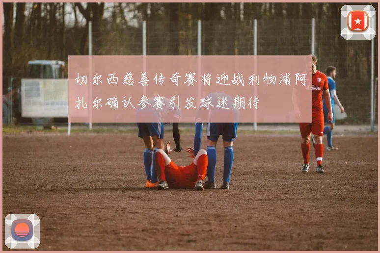 切尔西慈善传奇赛将迎战利物浦阿扎尔确认参赛引发球迷期待