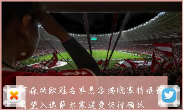 阿森纳欧冠名单悬念揭晓塞特福德有望入选萨尔蒙道曼仍待确认