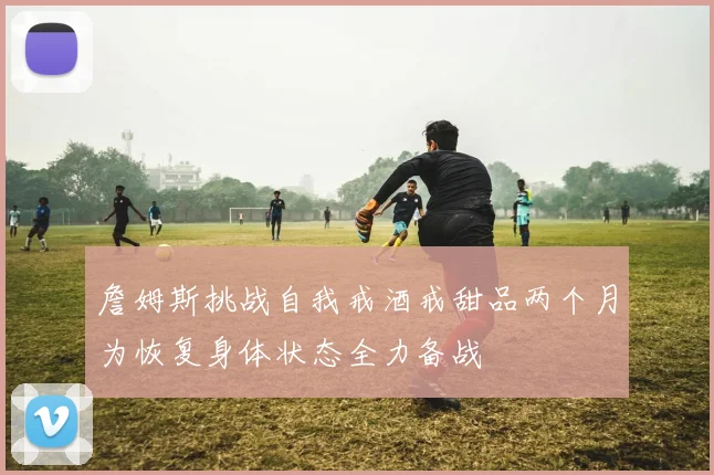 詹姆斯挑战自我戒酒戒甜品两个月为恢复身体状态全力备战