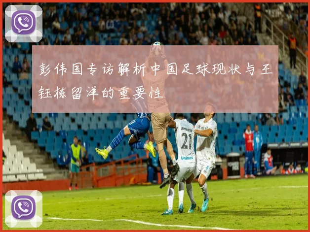 彭伟国专访解析中国足球现状与王钰栋留洋的重要性