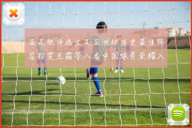 亚足联评选女足亚洲杯历史最佳阵容孙雯王霜等八名中国球员荣耀入选