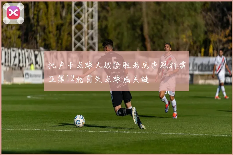 托卢卡点球大战险胜老虎夺冠科雷亚第12轮罚失点球成关键