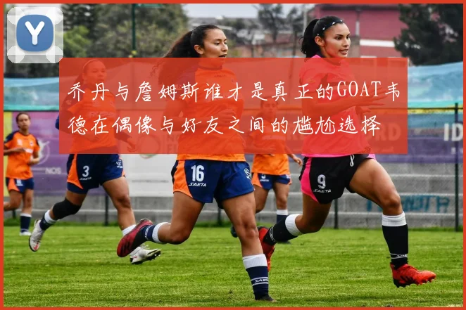 乔丹与詹姆斯谁才是真正的GOAT韦德在偶像与好友之间的尴尬选择