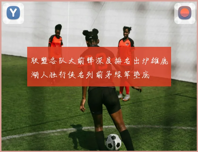 联盟各队大前锋深度排名出炉雄鹿湖人独行侠名列前茅绿军垫底