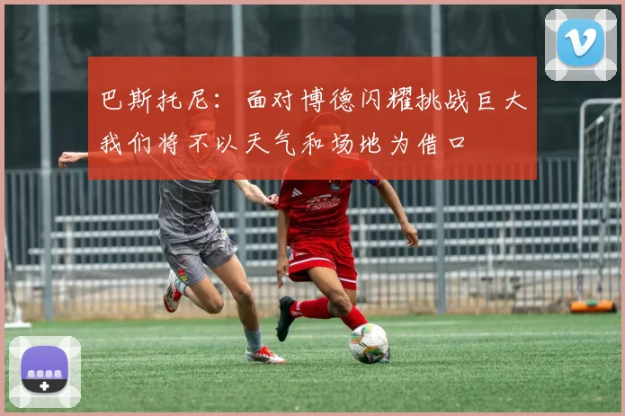 巴斯托尼：面对博德闪耀挑战巨大我们将不以天气和场地为借口