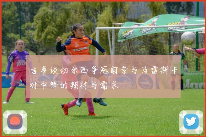 吉鲁谈切尔西争冠前景与马雷斯卡对中锋的期待与需求