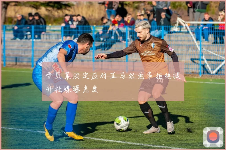 登贝莱淡定应对亚马尔竞争拒绝提升社媒曝光度