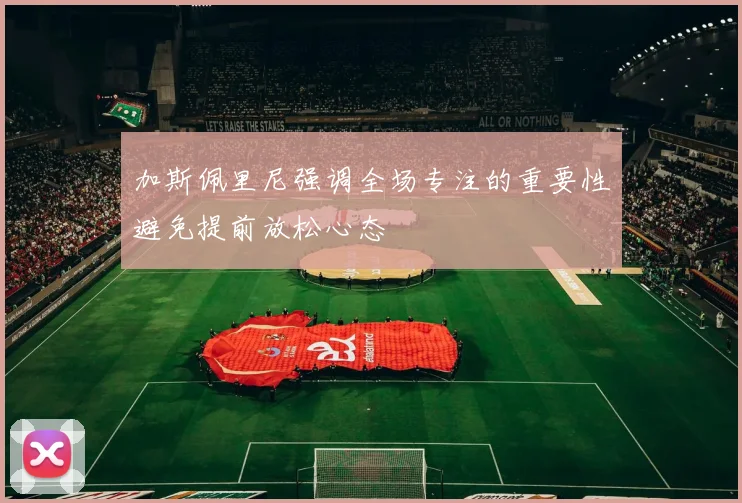 加斯佩里尼强调全场专注的重要性避免提前放松心态