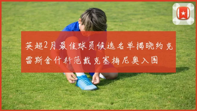 英超2月最佳球员候选名单揭晓约克雷斯舍什科范戴克塞梅尼奥入围