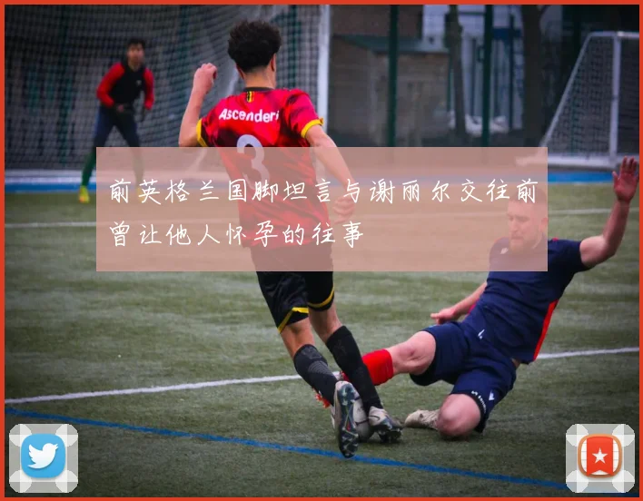 前英格兰国脚坦言与谢丽尔交往前曾让他人怀孕的往事