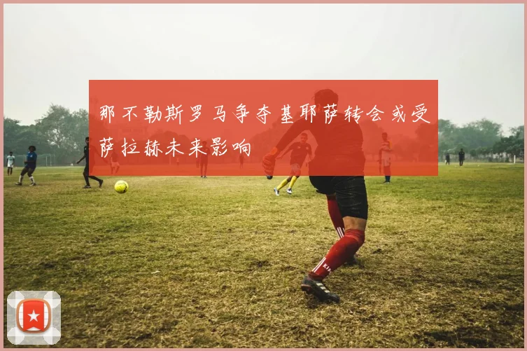那不勒斯罗马争夺基耶萨转会或受萨拉赫未来影响