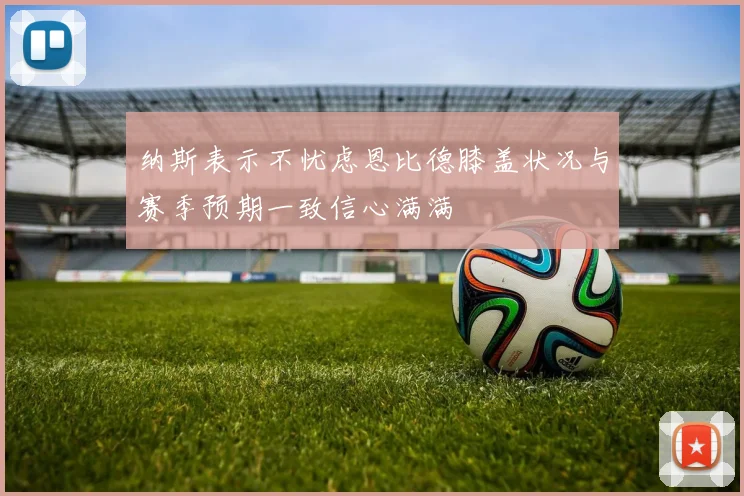 纳斯表示不忧虑恩比德膝盖状况与赛季预期一致信心满满
