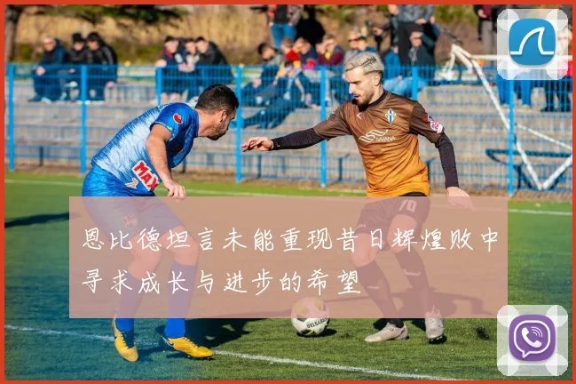 恩比德坦言未能重现昔日辉煌败中寻求成长与进步的希望