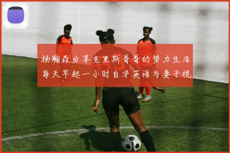 杨瀚森分享克里斯哥哥的努力生活每天早起一小时自学英语与妻子视频通话