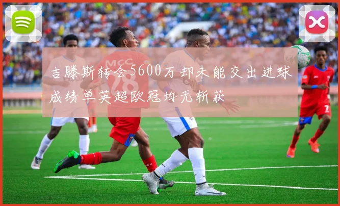 吉滕斯转会5600万却未能交出进球成绩单英超欧冠均无斩获