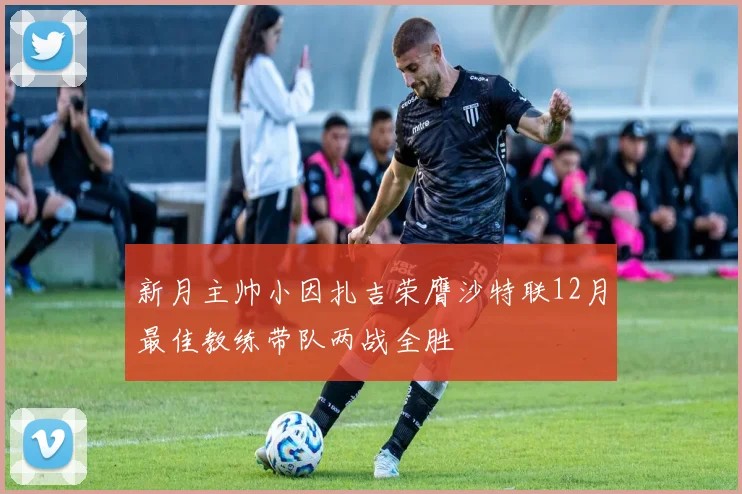 新月主帅小因扎吉荣膺沙特联12月最佳教练带队两战全胜