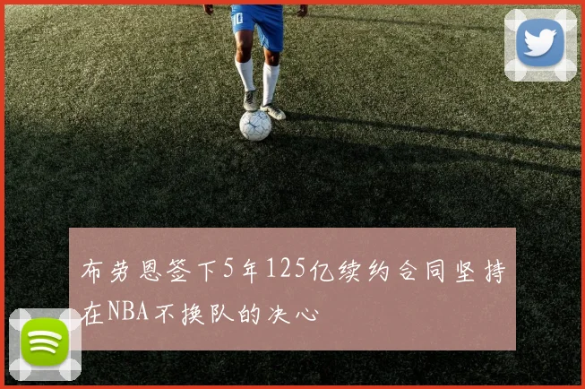 布劳恩签下5年125亿续约合同坚持在NBA不换队的决心