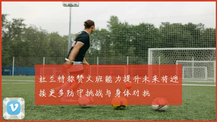 杜兰特称赞文班能力提升未来将迎接更多防守挑战与身体对抗