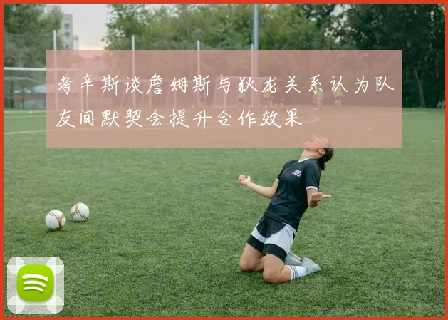 考辛斯谈詹姆斯与狄龙关系认为队友间默契会提升合作效果