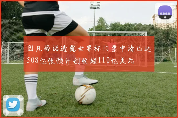 因凡蒂诺透露世界杯门票申请已达508亿张预计创收超110亿美元
