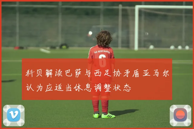 科贝解读巴萨与西足协矛盾亚马尔认为应适当休息调整状态