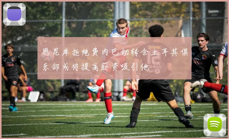 恩昆库拒绝费内巴切转会土耳其俱乐部或将提高薪资吸引他