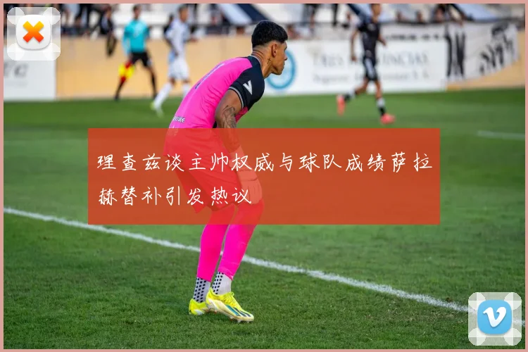 理查兹谈主帅权威与球队成绩萨拉赫替补引发热议