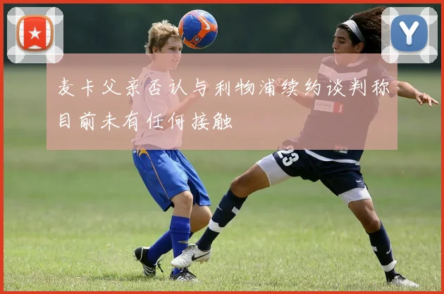 麦卡父亲否认与利物浦续约谈判称目前未有任何接触