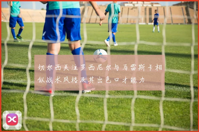 切尔西关注罗西尼尔与马雷斯卡相似战术风格及其出色口才能力
