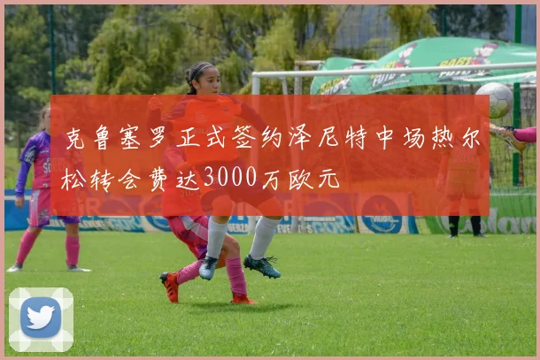 克鲁塞罗正式签约泽尼特中场热尔松转会费达3000万欧元