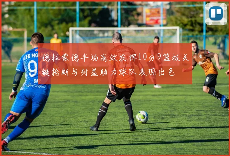 德拉蒙德半场高效发挥10分9篮板关键抢断与封盖助力球队表现出色