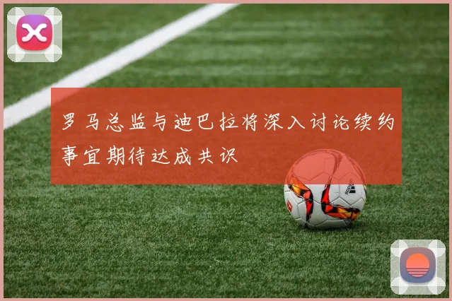 罗马总监与迪巴拉将深入讨论续约事宜期待达成共识
