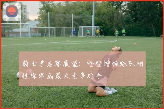 骑士季后赛展望：哈登增强球队韧性绿军成最大竞争对手