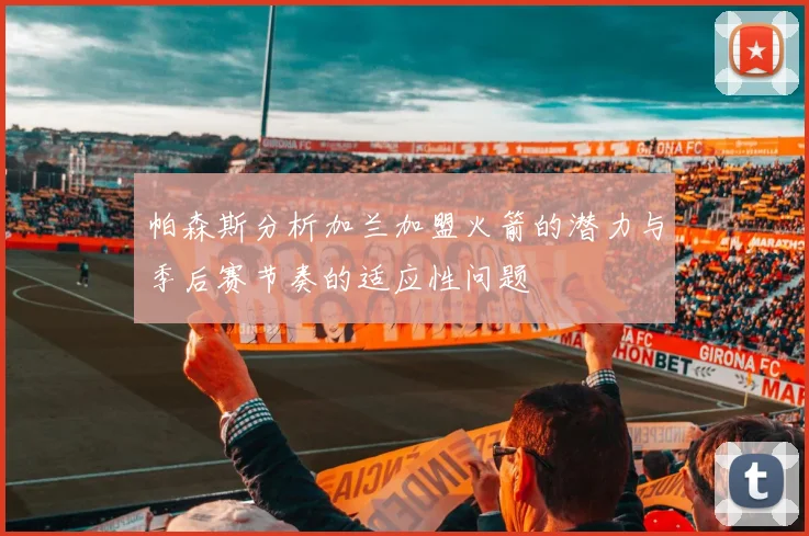 帕森斯分析加兰加盟火箭的潜力与季后赛节奏的适应性问题