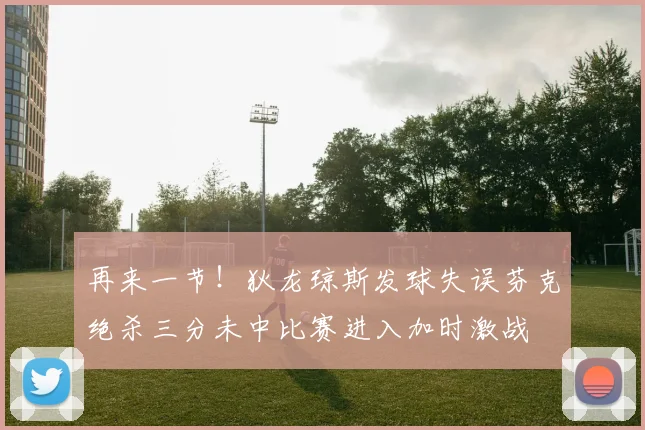 再来一节！狄龙琼斯发球失误芬克绝杀三分未中比赛进入加时激战