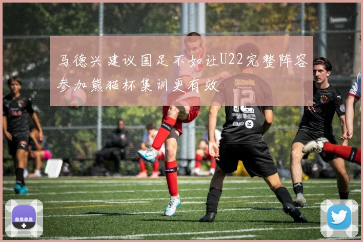 马德兴建议国足不如让U22完整阵容参加熊猫杯集训更有效