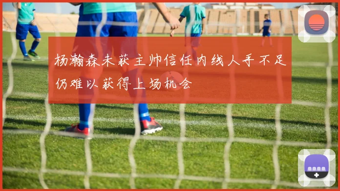 杨瀚森未获主帅信任内线人手不足仍难以获得上场机会
